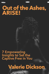 Title: Out of the Ashes, ARISE!: 7 Empowering Insights to Set the Captive Free in You, Author: Valerie C Dickson