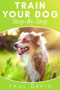 Title: Train Your Dog Step-By-Step: 3 BOOKS IN 1 - Learn How To Train Your Dog, Tips And Tricks, Techniques And Strategies For The Best Dog Ever, Author: Paul Davis