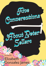 Title: Five Conversations About Peter Sellers: Hybrid Play/Essay, Author: Elizabeth Gonzalez James