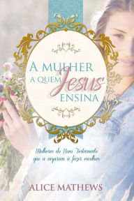 Title: A Mulher A Quem Jesus Ensina: Mulheres Do Novo Testamento Que A Inspiram A Fazer Escolhas, Author: Alice Matthews