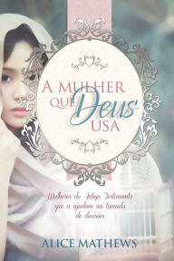 Title: A Mulher Que Deus Usa: Mulheres Do Antigo Testamento Que A Ajudam Na Tomada De Decisões, Author: Alice Matthews