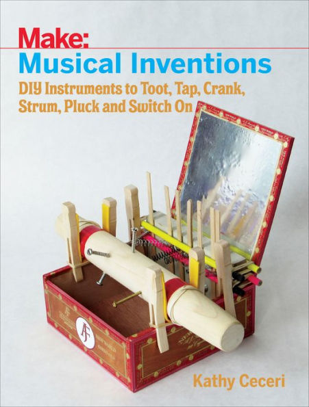 Musical Inventions: DIY Instruments to Toot, Tap, Crank, Strum, Pluck, and Switch On