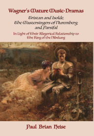 Title: Wagner's Mature Music-Dramas (Tristan and Isolde, The Mastersingers of Nuremberg, and Parsifal) in Light of Their Allegorical Relationship to The Ring of the Nibelung, Author: Paul Brian Heise