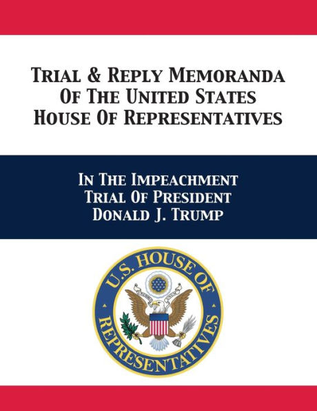 Trial & Reply Memoranda Of The United States House Representatives: Impeachment President Donald J. Trump