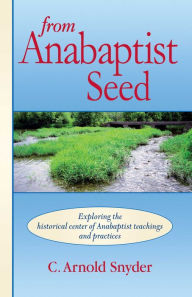 Title: From Anabaptist Seed: Exploring The Historical Center Of Anabaptist Teachings And Practices, Author: C. A. Snyder
