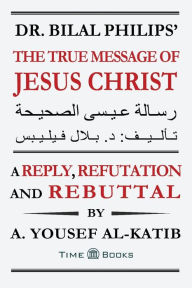 Title: Dr. Bilal Philips' The True Message of Jesus Christ: A Reply, Refutation and Rebuttal, Author: A Yousef Al-Katib