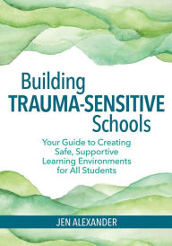 Title: Building Trauma-Sensitive Schools: Your Guide to Creating Safe, Supportive Learning Environments for All Students / Edition 1, Author: Jen Alexander