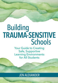 Title: Building Trauma-Sensitive Schools: Your Guide to Creating Safe, Supportive Learning Environments for All Students, Author: Jen Alexander M.A.