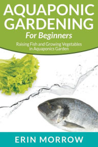 Title: Aquaponic Gardening For Beginners: Raising Fish and Growing Vegetables in Aquaponics Garden, Author: Erin Morrow