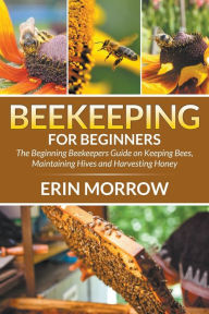 Title: Beekeeping For Beginners: The Beginning Beekeepers Guide on Keeping Bees, Maintaining Hives and Harvesting Honey, Author: Erin Morrow