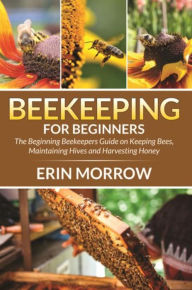 Title: Beekeeping For Beginners: The Beginning Beekeepers Guide on Keeping Bees, Maintaining Hives and Harvesting Honey, Author: Erin Morrow