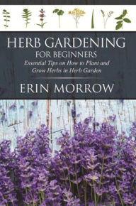 Title: Herb Gardening For Beginners: Essential Tips on How to Plant and Grow Herbs in Herb Garden, Author: Erin Morrow