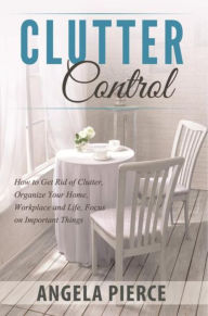 Title: Clutter Control: How to Get Rid of Clutter, Organize Your Home, Workplace and Life, Focus on Important Things, Author: Angela Pierce