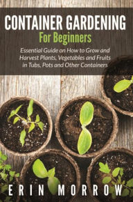 Title: Container Gardening For Beginners: Essential Guide on How to Grow and Harvest Plants, Vegetables and Fruits in Tubs, Pots and Other Containers, Author: Erin Morrow