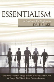 Title: Essentialism in Business For Beginners: Determine Essential Things in Your Business and Get Rid of Things That Waste Your Time and Money, Author: Dale Blake