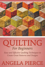 Title: Quilting For Beginners: Easy and Effective Quilting Techniques to Create Great Patterns and Designs, Author: Angela Pierce