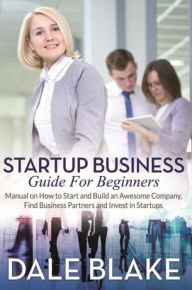 Title: Startup Business Guide For Beginners: Manual on How to Start and Build an Awesome Company, Find Business Partners and Invest in Startups, Author: Dale Blake