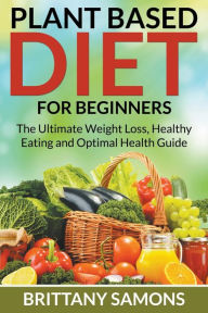 Title: Plant Based Diet For Beginners: The Ultimate Weight Loss, Healthy Eating and Optimal Health Guide, Author: Brittany Samons