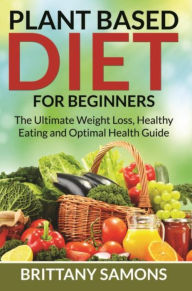 Title: Plant Based Diet For Beginners: The Ultimate Weight Loss, Healthy Eating and Optimal Health Guide, Author: Brittany Samons