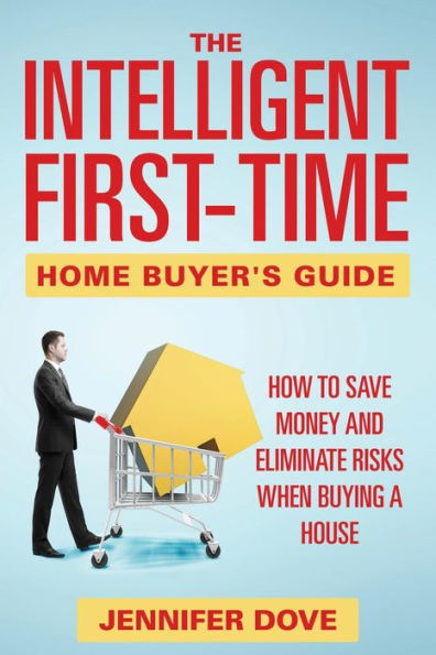 The Intelligent First-Time Home Buyer's Guide: How to Save Money and Eliminate Risks when Buying a House