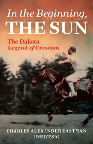 Title: In the Beginning, the Sun: The Dakota Legend of Creation, Author: Charles Alexander Eastman