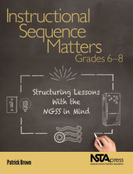 Title: Instructional Sequence Matters, Grades 6-8: Structuring Lessons With the NGSS in Mind, Author: Patrick Brown