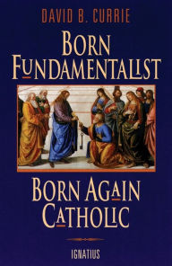 Title: Born Fundamentalist, Born Again Catholic, Author: David B. Currie