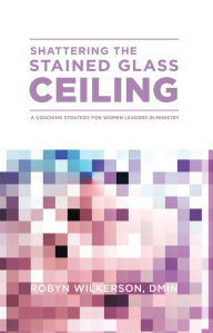 Title: Shattering the Stained Glass Ceiling: A Coaching Strategy for Women Leaders in Ministry, Author: Robyn Wilkerson