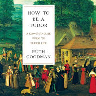 Title: How to Be a Tudor: A Dawn-to-Dusk Guide to Tudor Life, Author: Ruth Goodman