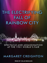 Title: The Electrifying Fall of Rainbow City: Spectacle and Assassination at the 1901 World's Fair, Author: Margaret Creighton