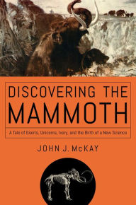 Title: Discovering the Mammoth: A Tale of Giants, Unicorns, Ivory, and the Birth of a New Science, Author: John J. McKay