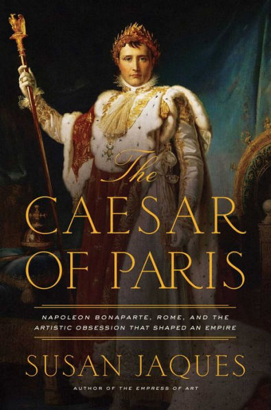 The Caesar of Paris: Napoleon Bonaparte, Rome, and the Artistic Obsession that Shaped an Empire