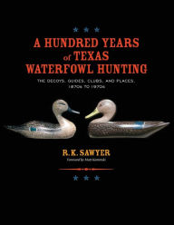 Title: A Hundred Years of Texas Waterfowl Hunting: The Decoys, Guides, Clubs, and Places - 1870s to 1970s, Author: R K Sawyer