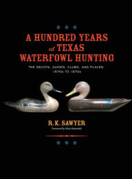 Title: A Hundred Years of Texas Waterfowl Hunting: The Decoys, Guides, Clubs, and Places - 1870s to 1970s, Author: R K Sawyer