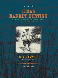 Title: Texas Market Hunting: Stories of Waterfowl, Game Laws, and Outlaws, Author: R K Sawyer