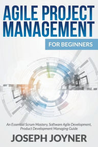 Title: Agile Project Management For Beginners: An Essential Scrum Mastery, Software Agile Development, Product Development Managing Guide, Author: Joseph Joyner