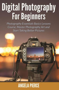 Title: Digital Photography For Beginners: Photography Essentials Basics Lessons Course, Master Photography Art and Start Taking Better Pictures, Author: Angela Pierce