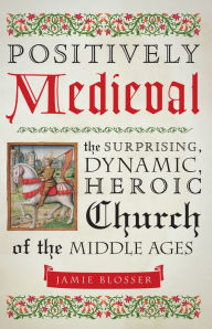 Title: Positively Medieval: The Surprising, Dynamic, Heroic Church of the Middle Ages, Author: Jamie Blosser