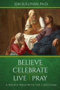 Title: Believe Celebrate Live Pray: A Weekly Walk with the Catechism, Author: Ph. D. Jem Sullivan