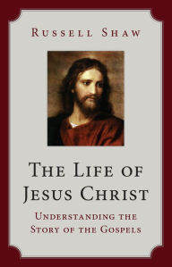 Title: The Life of Jesus Christ: Understanding the Story of the Gospels, Author: Russell Shaw