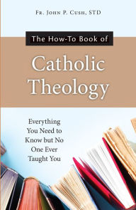 Title: The How-To Book of Catholic Theology: Everything You Need to Know But No One Ever Taught You, Author: S. T. D. Fr. John P. Cush