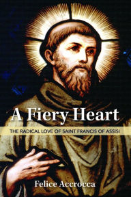 Title: A Fiery Heart: The Radical Love of Saint Francis of Assisi, Author: Felice Accrocca