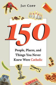 Title: 150 People, Places, and Things You Never Knew Were Catholic, Author: Jay Copp