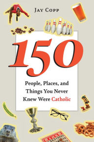 Title: 150 People, Places, and Things You Never Knew Were Catholic, Author: Jay Copp