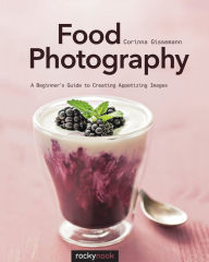 Title: Food Photography: A Beginner's Guide to Creating Appetizing Images, Author: Corinna Gissemann