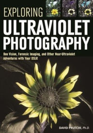 Title: Exploring Ultraviolet Photography: Bee Vision, Forensic Imaging, and Other NearUltraviolet Adventures with Your DSLR, Author: David Prutchi