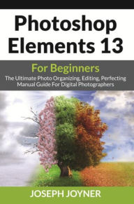 Title: Photoshop Elements 13 For Beginners: The Ultimate Photo Organizing, Editing, Perfecting Manual Guide For Digital Photographers, Author: Joseph Joyner