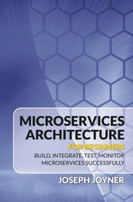 Title: Microservices Architecture For Beginners: Build, Integrate, Test, Monitor Microservices Successfully, Author: Joseph Joyner