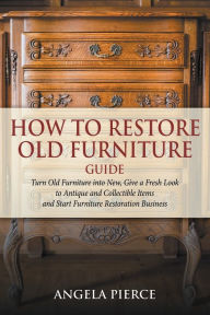 Title: How to Restore Old Furniture Guide: Turn Old Furniture into New, Give a Fresh Look to Antique and Collectible Items and Start Furniture Restoration Business, Author: Angela Pierce