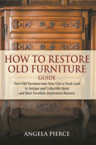 Title: How to Restore Old Furniture Guide: Turn Old Furniture into New, Give a Fresh Look to Antique and Collectible Items and Start Furniture Restoration Business, Author: Angela Pierce
